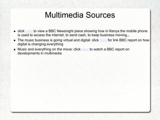 Multimedia Sources
click here to view a BBC Newsnight piece showing how in Kenya the mobile phone
is used to access the internet, to send cash, to keep business moving...
The music business is going virtual and digital: click here for link BBC report on how
digital is changing everything
Music and everything on the move: click here to watch a BBC report on
developments in multimedia
 