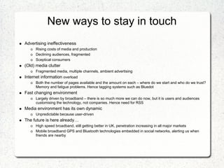 New ways to stay in touch
Advertising ineffectiveness
      Rising costs of media and production
      Declining audiences, fragmented
      Sceptical consumers
(Old) media clutter
      Fragmented media, multiple channels, ambient advertising
Internet information overload
      Both the number of pages available and the amount on each – where do we start and who do we trust?
      Memory and fatigue problems. Hence tagging systems such as Bluedot
Fast changing environment
      Largely driven by broadband – there is so much more we can do now, but it is users and audiences
      customising the technology, not companies. Hence need for RSS
Media environment has its own dynamic
      Unpredictable because user-driven
The future is here already…
      High speed broadband, still getting better in UK, penetration increasing in all major markets
      Mobile broadband GPS and Bluetooth technologies embedded in social networks, alerting us when
      friends are nearby
 