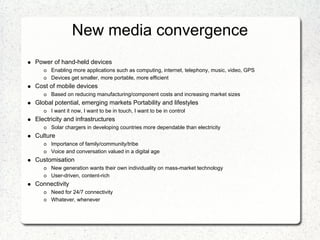 New media convergence
Power of hand-held devices
      Enabling more applications such as computing, internet, telephony, music, video, GPS
      Devices get smaller, more portable, more efficient
Cost of mobile devices
      Based on reducing manufacturing/component costs and increasing market sizes
Global potential, emerging markets Portability and lifestyles
      I want it now, I want to be in touch, I want to be in control
Electricity and infrastructures
      Solar chargers in developing countries more dependable than electricity
Culture
      Importance of family/community/tribe
      Voice and conversation valued in a digital age
Customisation
      New generation wants their own individuality on mass-market technology
      User-driven, content-rich
Connectivity
      Need for 24/7 connectivity
      Whatever, whenever
 