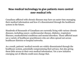 New medical technology to give patients more control
                   over medical info

Canadians afflicted with chronic diseases may have an easier time managing
their medical information and how it‟s disseminated through the healthcare
system in the future.

Hundreds of thousands of Canadians are currently living with various chronic
diseases, including cancer, cardiovascular disease, diabetes, respiratory
illnesses, muskoskeletal conditions and mental disorders. Those afflicted must
see a variety of healthcare practitioners who are often spread out across
healthcare districts or hospital networks.

As a result, patients‟ medical records are widely disseminated through the
healthcare system, potentially compromising their privacy, but also giving
them little access to their own medical information. Yet a new initiative
emerging out of Alberta could soon change that.
 