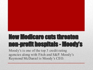 New Medicare cuts threaten
non-profit hospitals - Moody’s
Moody’s is one of the top 3 credit rating
agencies along with Fitch and S&P. Moody’s
Raymond McDaniel is Moody’s CEO.
 