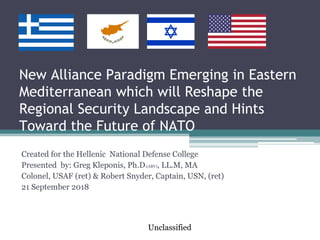 New Alliance Paradigm Emerging in Eastern
Mediterranean which will Reshape the
Regional Security Landscape and Hints
Toward the Future of NATO
Created for the Hellenic National Defense College
Presented by: Greg Kleponis, Ph.D.(ABV), LL.M, MA
Colonel, USAF (ret) & Robert Snyder, Captain, USN, (ret)
21 September 2018
Unclassified
 