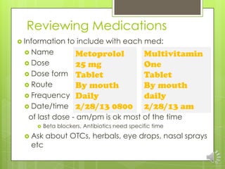 Reviewing Medications
 Information     to include with each med:
  Name      Metoprolol                       Multivitamin
  Dose      25 mg                            One
  Dose form Tablet                           Tablet
  Route     By mouth                         By mouth
  Frequency Daily                            daily
  Date/time 2/28/13 0800                     2/28/13 am
   of last dose - am/pm is ok most of the time
        Beta blockers, Antibiotics need specific time
  Ask   about OTCs, herbals, eye drops, nasal sprays
   etc
 