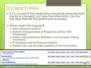 Unclear Entries
   If it is unclear if the medication should be removed from
    the list or changed, just type the information into the
    last dose field for the pharmacist to review.

   When might this happen?
       Non-compliant patient
       Patient changed dose or frequency without MD
        knowledge
       Patient misunderstood directions and has been taking
        incorrectly
       Pt stopped med for financial reasons
       Patient can only provide a portion of the information
 