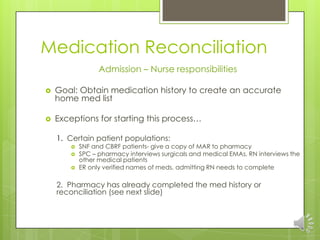 Medication Reconciliation
                  Admission – Nurse responsibilities

   Goal: Obtain medication history to create an accurate
    home med list

   Exceptions for starting this process…

    1. Certain patient populations:
           SNF and CBRF patients- give a copy of MAR to pharmacy
           SPC – pharmacy interviews surgicals and medical EMAs, RN interviews the
            other medical patients
           ER only verified names of meds, admitting RN needs to complete

    2. Pharmacy has already completed the med history or
    reconciliation (see next slide)
 