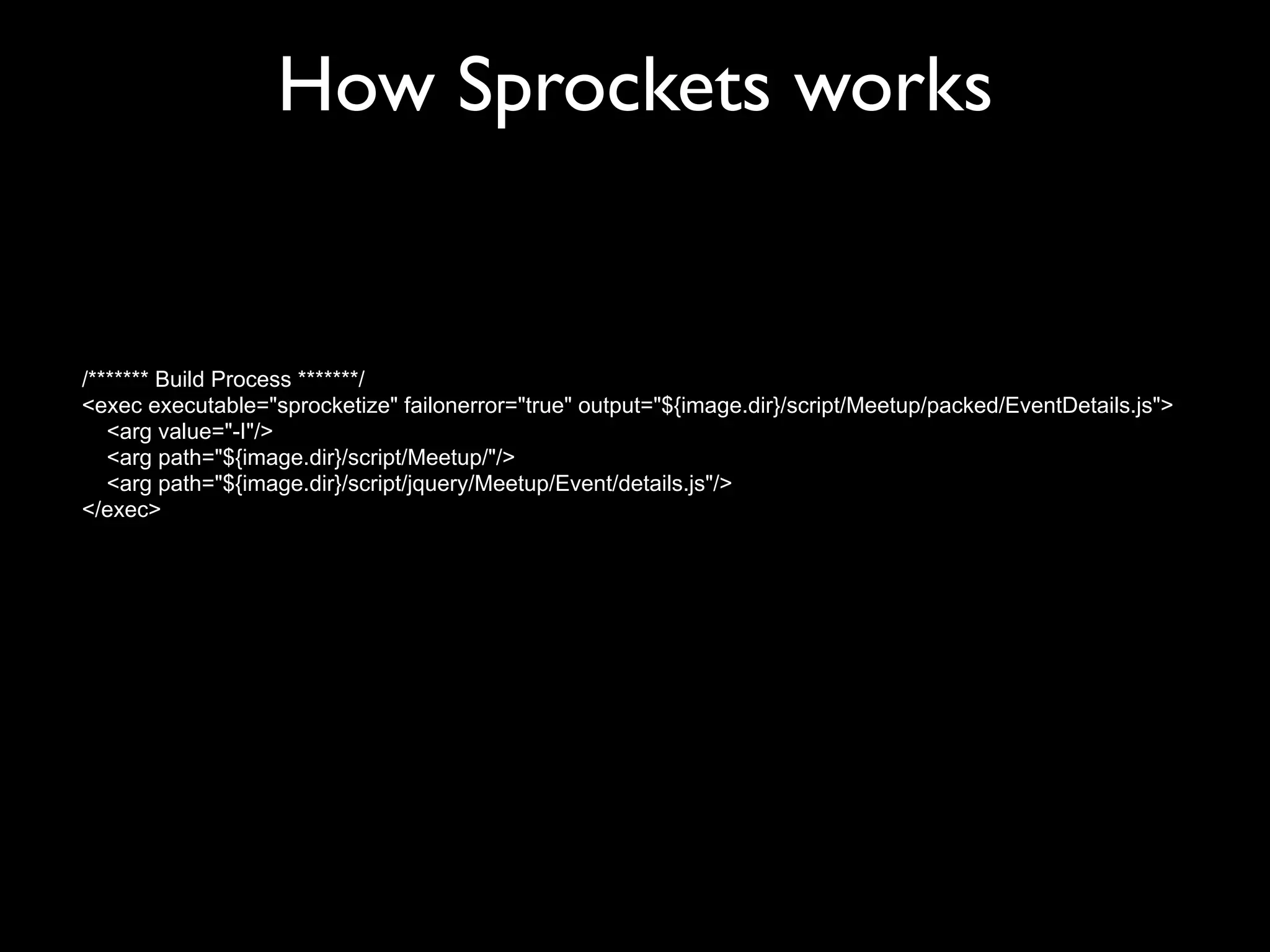 How Sprockets works


/******* Build Process *******/
<exec executable="sprocketize" failonerror="true" output="${image.dir}/script/Meetup/packed/EventDetails.js">
   <arg value="-I"/>
   <arg path="${image.dir}/script/Meetup/"/>
   <arg path="${image.dir}/script/jquery/Meetup/Event/details.js"/>
</exec>
 