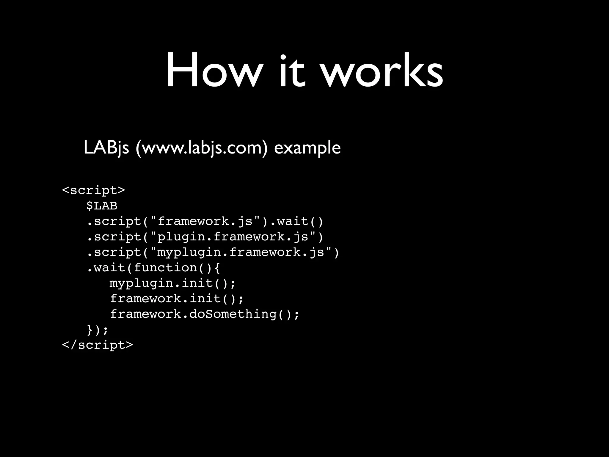 How it works
  LABjs (www.labjs.com) example

<script>
   $LAB
   .script("framework.js").wait()
   .script("plugin.framework.js")
   .script("myplugin.framework.js")
   .wait(function(){
       myplugin.init();
       framework.init();
       framework.doSomething();
   });
</script>
 