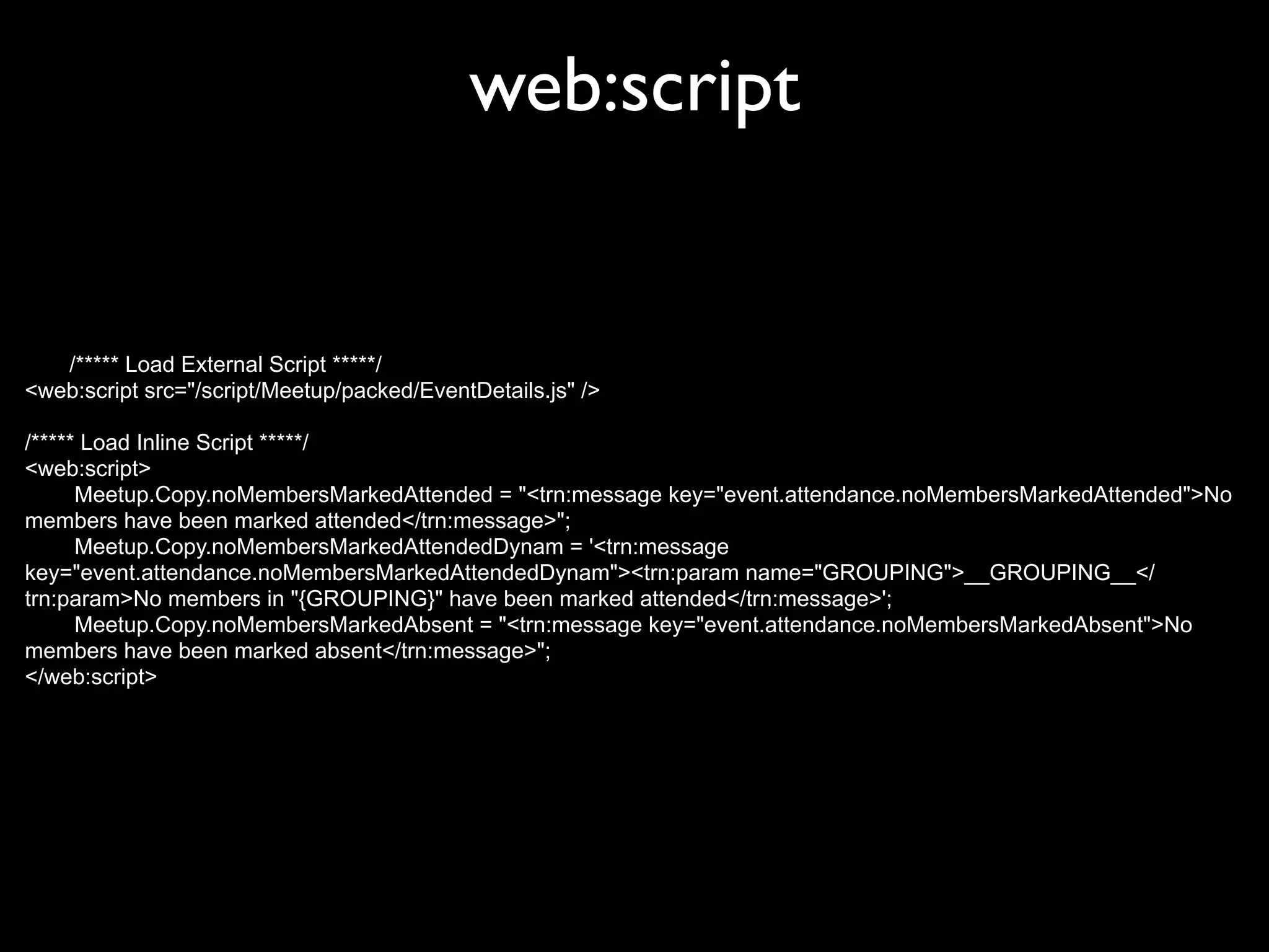 web:script


   /***** Load External Script *****/
<web:script src="/script/Meetup/packed/EventDetails.js" />

/***** Load Inline Script *****/
<web:script>
      Meetup.Copy.noMembersMarkedAttended = "<trn:message key="event.attendance.noMembersMarkedAttended">No
members have been marked attended</trn:message>";
      Meetup.Copy.noMembersMarkedAttendedDynam = '<trn:message
key="event.attendance.noMembersMarkedAttendedDynam"><trn:param name="GROUPING">__GROUPING__</
trn:param>No members in "{GROUPING}" have been marked attended</trn:message>';
      Meetup.Copy.noMembersMarkedAbsent = "<trn:message key="event.attendance.noMembersMarkedAbsent">No
members have been marked absent</trn:message>";
</web:script>
 
