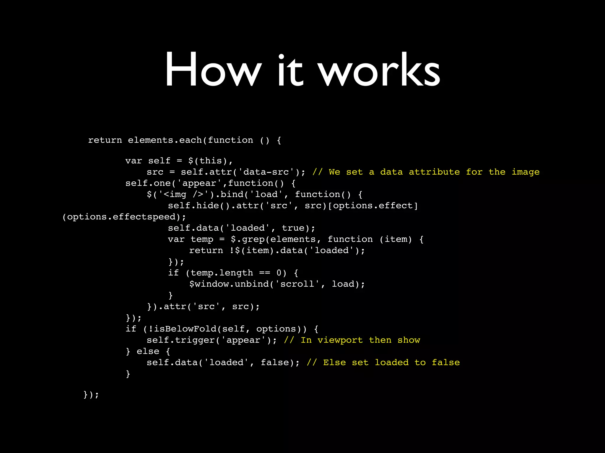 How it works
    return elements.each(function () {


   
  
   var self = $(this),

   
  
   
   src = self.attr('data-src'); // We set a data attribute for the image

   
  
   self.one('appear',function() {

   
  
   
   $('<img />').bind('load', function() {

   
  
   
   
   self.hide().attr('src', src)[options.effect]
(options.effectspeed);

   
  
   
   
   self.data('loaded', true);

   
  
   
   
   var temp = $.grep(elements, function (item) {

   
  
   
   
   
   return !$(item).data('loaded');

   
  
   
   
   });

   
  
   
   
   if (temp.length == 0) {

   
  
   
   
   
   $window.unbind('scroll', load);

   
  
   
   
   }

   
  
   
   }).attr('src', src);

   
  
   });

   
  
   if (!isBelowFold(self, options)) {

   
  
   
   self.trigger('appear'); // In viewport then show

   
  
   } else {

   
  
   
   self.data('loaded', false); // Else set loaded to false

   
  
   }

   });
 