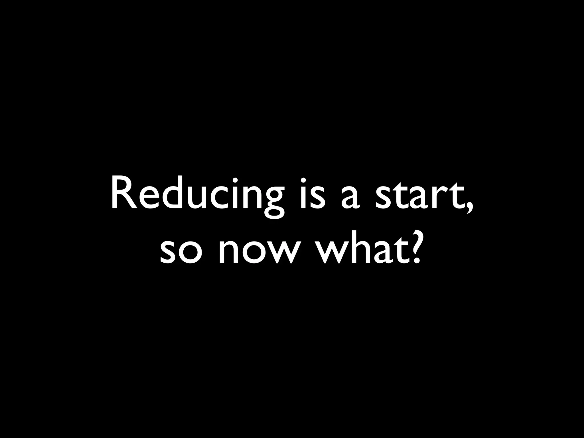 Reducing is a start,
  so now what?
 