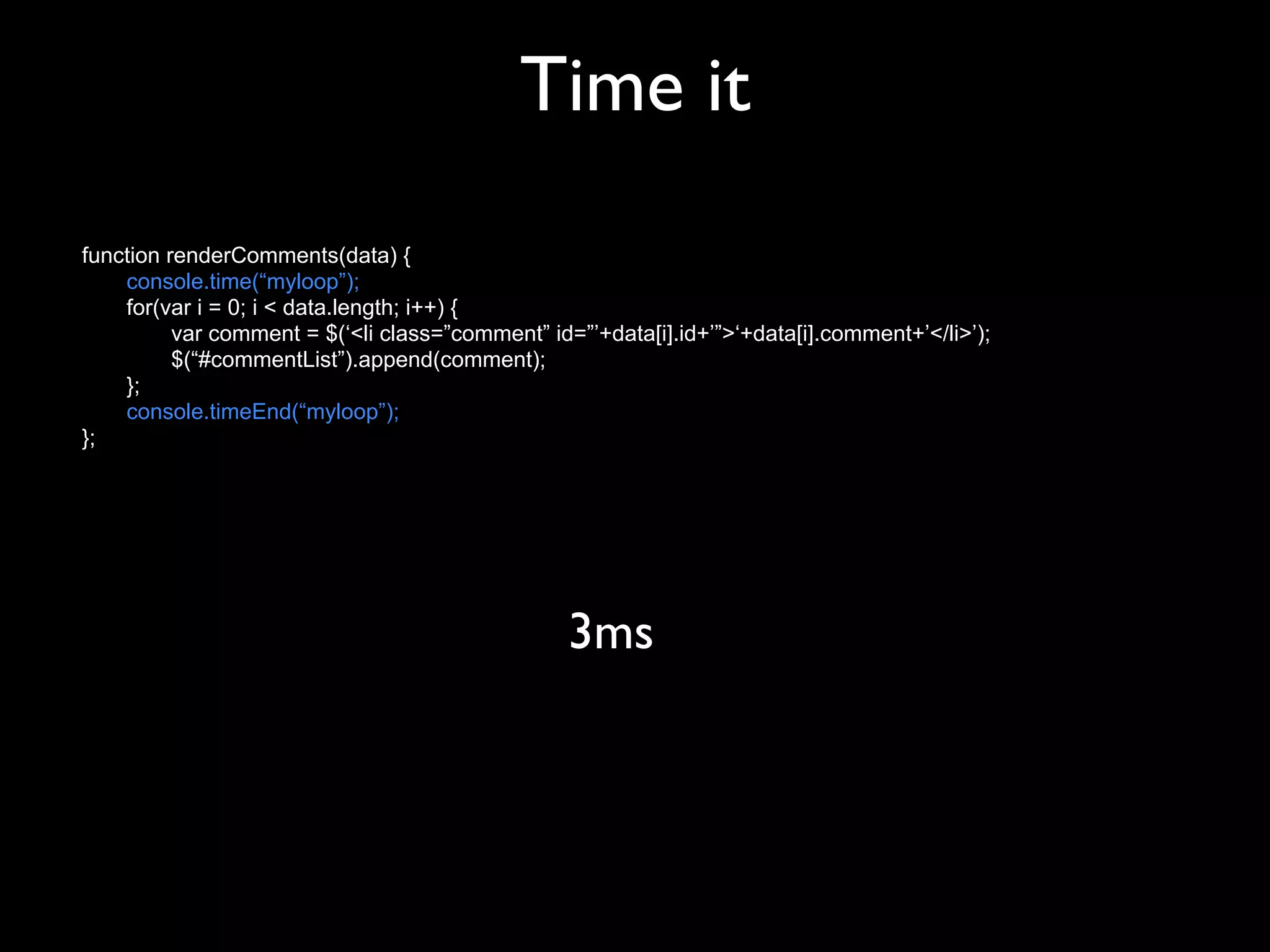 Time it
function renderComments(data) {
    console.time(“myloop”);
    for(var i = 0; i < data.length; i++) {
          var comment = $(‘<li class=”comment” id=”’+data[i].id+’”>‘+data[i].comment+’</li>’);
          $(“#commentList”).append(comment);
    };
    console.timeEnd(“myloop”);
};




                                                  3ms
 