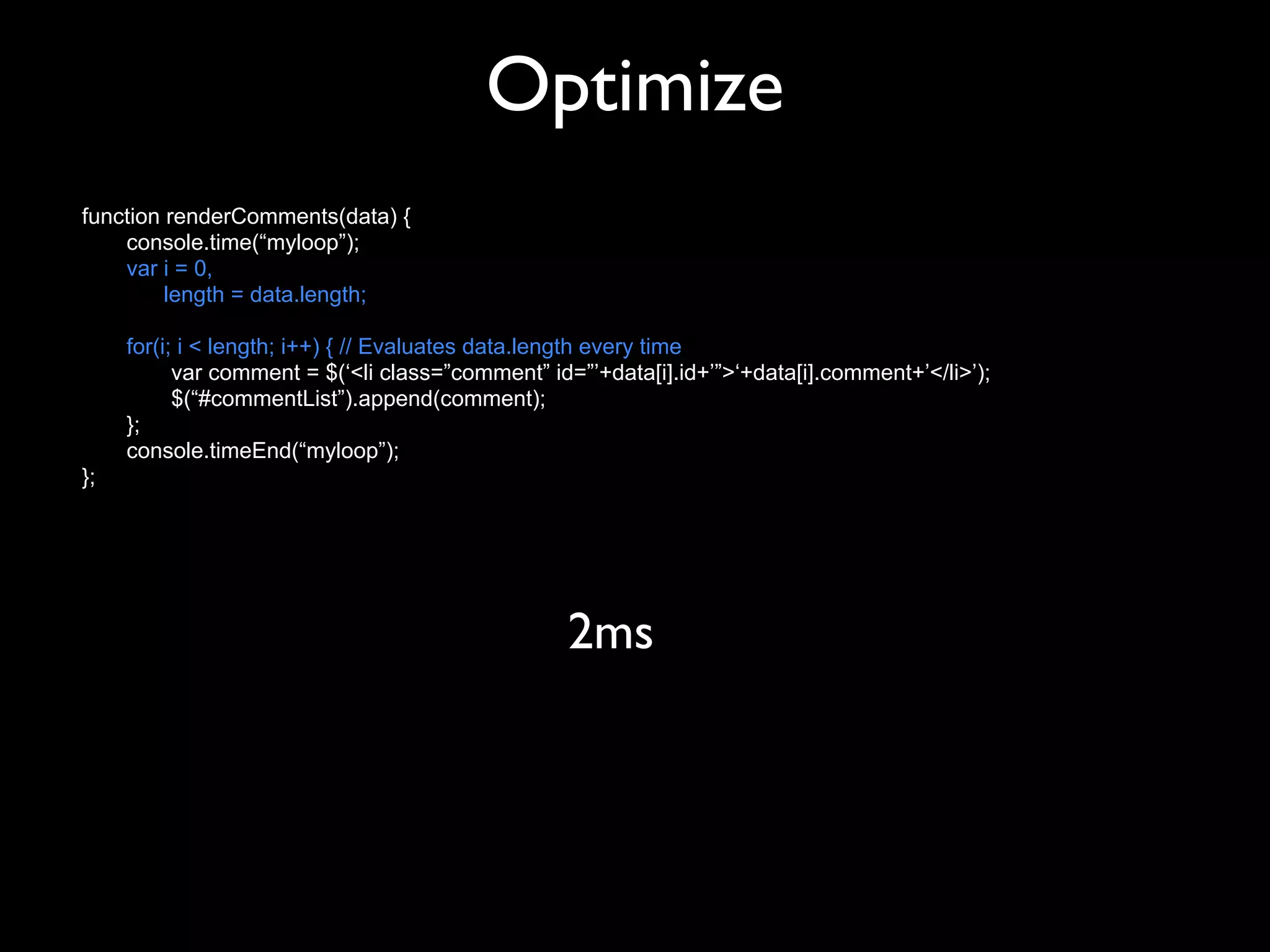 Optimize
function renderComments(data) {
    console.time(“myloop”);
    var i = 0,
         length = data.length;

     for(i; i < length; i++) { // Evaluates data.length every time
           var comment = $(‘<li class=”comment” id=”’+data[i].id+’”>‘+data[i].comment+’</li>’);
           $(“#commentList”).append(comment);
     };
     console.timeEnd(“myloop”);
};




                                                  2ms
 