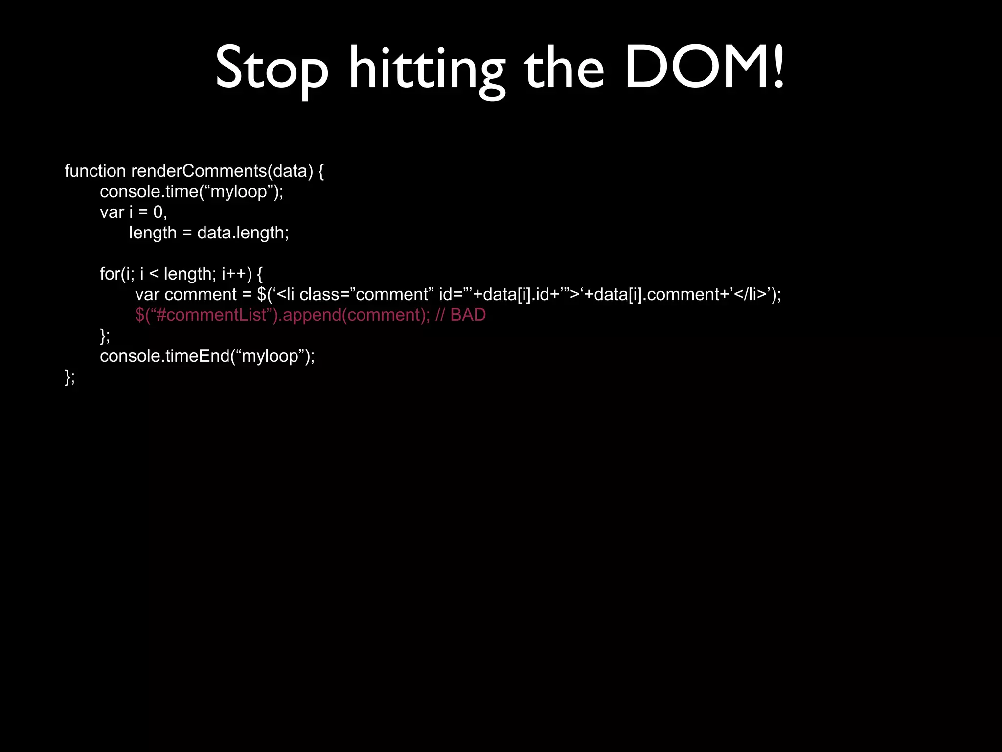 Stop hitting the DOM!
function renderComments(data) {
    console.time(“myloop”);
    var i = 0,
         length = data.length;

     for(i; i < length; i++) {
           var comment = $(‘<li class=”comment” id=”’+data[i].id+’”>‘+data[i].comment+’</li>’);
           $(“#commentList”).append(comment); // BAD
     };
     console.timeEnd(“myloop”);
};
 