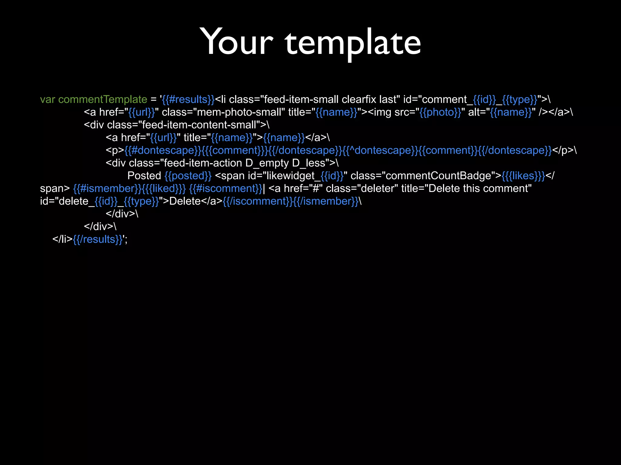 Your template
var commentTemplate = '{{#results}}<li class="feed-item-small clearfix last" id="comment_{{id}}_{{type}}">
           <a href="{{url}}" class="mem-photo-small" title="{{name}}"><img src="{{photo}}" alt="{{name}}" /></a>
           <div class="feed-item-content-small">
                <a href="{{url}}" title="{{name}}">{{name}}</a>
                <p>{{#dontescape}}{{{comment}}}{{/dontescape}}{{^dontescape}}{{comment}}{{/dontescape}}</p>
                <div class="feed-item-action D_empty D_less">
                      Posted {{posted}} <span id="likewidget_{{id}}" class="commentCountBadge">{{{likes}}}</
span> {{#ismember}}{{{liked}}} {{#iscomment}}| <a href="#" class="deleter" title="Delete this comment"
id="delete_{{id}}_{{type}}">Delete</a>{{/iscomment}}{{/ismember}}
                </div>
           </div>
   </li>{{/results}}';
 