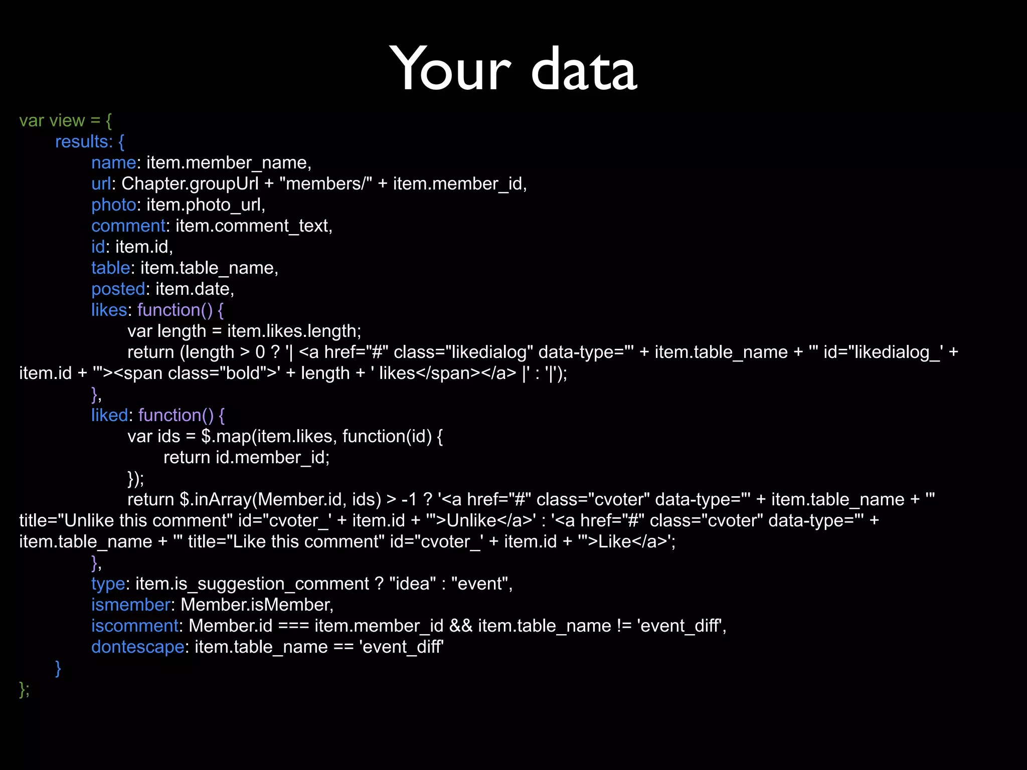 Your data
var view = {
      results: {
          name: item.member_name,
          url: Chapter.groupUrl + "members/" + item.member_id,
          photo: item.photo_url,
          comment: item.comment_text,
          id: item.id,
          table: item.table_name,
          posted: item.date,
          likes: function() {
                 var length = item.likes.length;
                 return (length > 0 ? '| <a href="#" class="likedialog" data-type="' + item.table_name + '" id="likedialog_' +
item.id + '"><span class="bold">' + length + ' likes</span></a> |' : '|');
          },
          liked: function() {
                 var ids = $.map(item.likes, function(id) {
                      return id.member_id;
                 });
                 return $.inArray(Member.id, ids) > -1 ? '<a href="#" class="cvoter" data-type="' + item.table_name + '"
title="Unlike this comment" id="cvoter_' + item.id + '">Unlike</a>' : '<a href="#" class="cvoter" data-type="' +
item.table_name + '" title="Like this comment" id="cvoter_' + item.id + '">Like</a>';
          },
          type: item.is_suggestion_comment ? "idea" : "event",
          ismember: Member.isMember,
          iscomment: Member.id === item.member_id && item.table_name != 'event_diff',
          dontescape: item.table_name == 'event_diff'
      }
};
 
