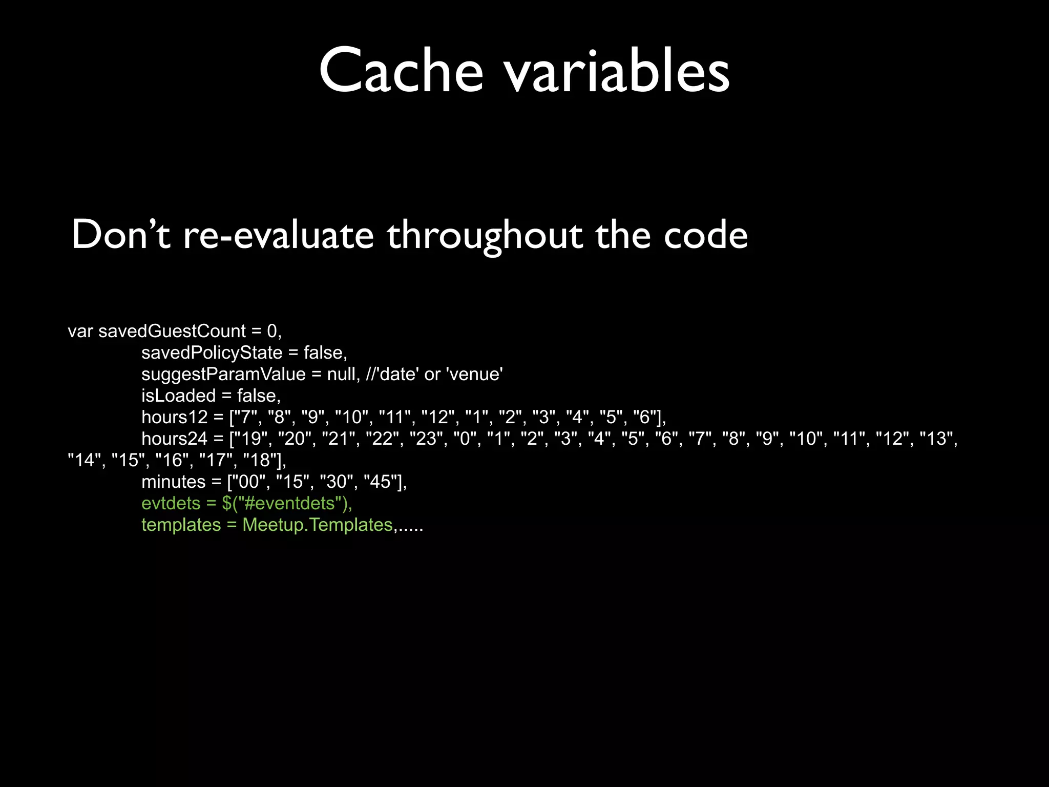 Cache variables

Don’t re-evaluate throughout the code

var savedGuestCount = 0,
         savedPolicyState = false,
         suggestParamValue = null, //'date' or 'venue'
         isLoaded = false,
         hours12 = ["7", "8", "9", "10", "11", "12", "1", "2", "3", "4", "5", "6"],
         hours24 = ["19", "20", "21", "22", "23", "0", "1", "2", "3", "4", "5", "6", "7", "8", "9", "10", "11", "12", "13",
"14", "15", "16", "17", "18"],
         minutes = ["00", "15", "30", "45"],
         evtdets = $("#eventdets"),
         templates = Meetup.Templates,.....
 