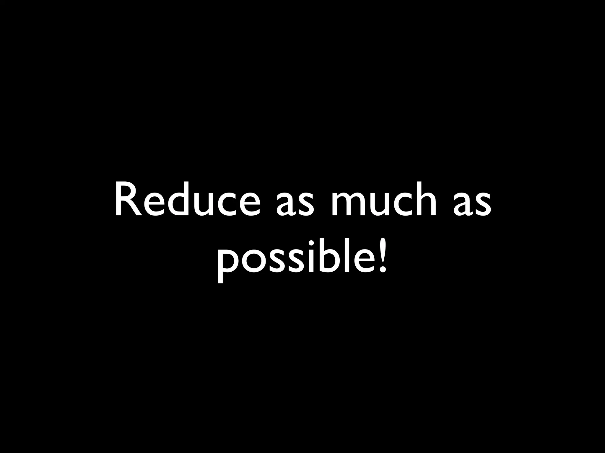 Reduce as much as
    possible!
 