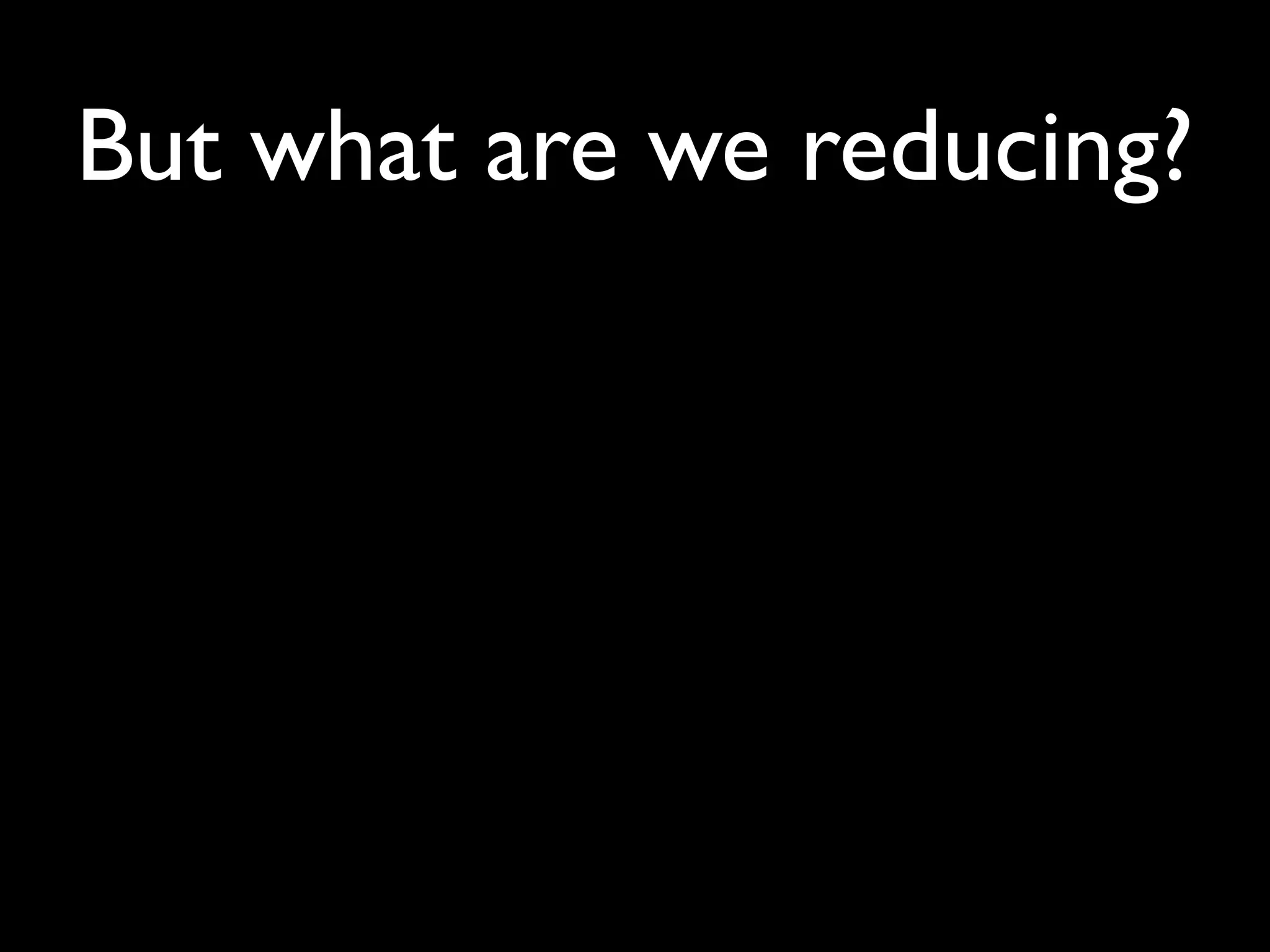 But what are we reducing?
 