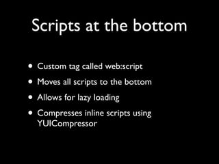 Scripts at the bottom

• Custom tag called web:script
• Moves all scripts to the bottom
• Allows for lazy loading
• Compresses inline scripts using
  YUICompressor
 