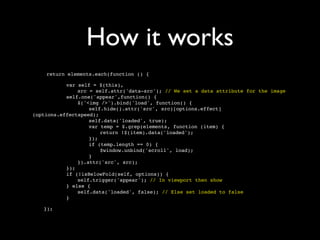 How it works
    return elements.each(function () {


   
  
   var self = $(this),

   
  
   
   src = self.attr('data-src'); // We set a data attribute for the image

   
  
   self.one('appear',function() {

   
  
   
   $('<img />').bind('load', function() {

   
  
   
   
   self.hide().attr('src', src)[options.effect]
(options.effectspeed);

   
  
   
   
   self.data('loaded', true);

   
  
   
   
   var temp = $.grep(elements, function (item) {

   
  
   
   
   
   return !$(item).data('loaded');

   
  
   
   
   });

   
  
   
   
   if (temp.length == 0) {

   
  
   
   
   
   $window.unbind('scroll', load);

   
  
   
   
   }

   
  
   
   }).attr('src', src);

   
  
   });

   
  
   if (!isBelowFold(self, options)) {

   
  
   
   self.trigger('appear'); // In viewport then show

   
  
   } else {

   
  
   
   self.data('loaded', false); // Else set loaded to false

   
  
   }

   });
 