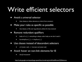 Write efﬁcient selectors
•   Avoid a universal selector
     • Uses classes or allow elements to inherit from ancestors
•   Make your rules as speciﬁc as possible
     • Use classes or IDs over tag selectors, allows for less traversal
•   Remove redundant qualiﬁers
     • body ul li a {...} - everything is always under body so we don’t need it
     • form#myForm {...} ---> #myForm {...}
•   Use classes instead of descendant selectors
     • ul li {color: red} ---> .list-item-red {color:red}
•   Avoid :hover on non-link elements for IE
     • Use JS mouseover

     http://code.google.com/speed/page-speed/docs/rendering.html#UseEfﬁcientCSSSelectors
 