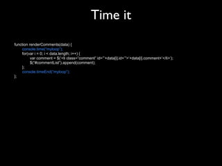 Time it
function renderComments(data) {
    console.time(“myloop”);
    for(var i = 0; i < data.length; i++) {
          var comment = $(‘<li class=”comment” id=”’+data[i].id+’”>‘+data[i].comment+’</li>’);
          $(“#commentList”).append(comment);
    };
    console.timeEnd(“myloop”);
};
 