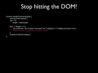 Stop hitting the DOM!
function renderComments(data) {
    console.time(“myloop”);
    var i = 0,
         length = data.length;

     for(i; i < length; i++) {
           var comment = $(‘<li class=”comment” id=”’+data[i].id+’”>‘+data[i].comment+’</li>’);
           $(“#commentList”).append(comment); // BAD
     };
     console.timeEnd(“myloop”);
};
 