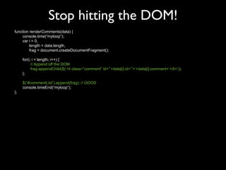 Stop hitting the DOM!
function renderComments(data) {
    console.time(“myloop”);
    var i = 0,
         length = data.length,
         frag = document.createDocumentFragment();

     for(i; i < length; i++) {
           // Append off the DOM
           frag.appendChild($(‘<li class=”comment” id=”’+data[i].id+’”>‘+data[i].comment+’</li>’));
     };

     $(“#commentList”).append(frag); // GOOD
     console.timeEnd(“myloop”);
};
 