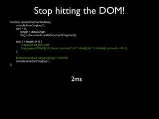Stop hitting the DOM!
function renderComments(data) {
    console.time(“myloop”);
    var i = 0,
         length = data.length,
         frag = document.createDocumentFragment();

     for(i; i < length; i++) {
           // Append off the DOM
           frag.appendChild($(‘<li class=”comment” id=”’+data[i].id+’”>‘+data[i].comment+’</li>’));
     };

     $(“#commentList”).append(frag); // GOOD
     console.timeEnd(“myloop”);
};




                                                   2ms
 