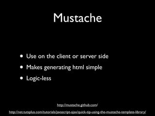 Mustache

       • Use on the client or server side
       • Makes generating html simple
       • Logic-less

                                 http://mustache.github.com/
http://net.tutsplus.com/tutorials/javascript-ajax/quick-tip-using-the-mustache-template-library/
 