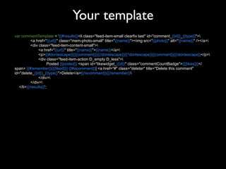 Your template
var commentTemplate = '{{#results}}<li class="feed-item-small clearfix last" id="comment_{{id}}_{{type}}">
           <a href="{{url}}" class="mem-photo-small" title="{{name}}"><img src="{{photo}}" alt="{{name}}" /></a>
           <div class="feed-item-content-small">
                <a href="{{url}}" title="{{name}}">{{name}}</a>
                <p>{{#dontescape}}{{{comment}}}{{/dontescape}}{{^dontescape}}{{comment}}{{/dontescape}}</p>
                <div class="feed-item-action D_empty D_less">
                      Posted {{posted}} <span id="likewidget_{{id}}" class="commentCountBadge">{{{likes}}}</
span> {{#ismember}}{{{liked}}} {{#iscomment}}| <a href="#" class="deleter" title="Delete this comment"
id="delete_{{id}}_{{type}}">Delete</a>{{/iscomment}}{{/ismember}}
                </div>
           </div>
   </li>{{/results}}';
 