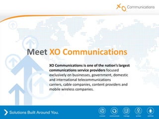 MeetXO Communications XO Communications is one of the nation’s largest communications service providers focused exclusively on businesses, government, domestic and international telecommunications carriers, cable companies, content providers and mobile wireless companies. 