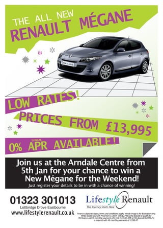 MÉG
    THE A  ANE
         LL NEW

RENAULT
               ✻      ✲
     ✹✴
              ✷

LOW RATES!                                                                                            ✹✷
                                                                                                       ✲
 PRICES F                                                                                                  ✴
                                                                                                                        ✻

✲✷       ROM                                                          £13,995
   APR AVAILABLE!
           TYPICAL



0%
    Join us at the Arndale Centre from
     5th Jan for your chance to win a
      New Mégane for the Weekend!
          Just register your details to be in with a chance of winning!



01323 301013 Lifestyle Renault
     Lottbridge Drove Eastbourne                The Journey Starts Here

www.lifestylerenault.co.uk           Finance subject to status, terms and conditiions apply, vehicle image is for illustration only.
                                         While stocks last. OTR Price from £13995 with £2799 (20%) deposit to qualify for
                                       0% finance and 36 monthly payments of £311. For 9.1% APR a 15% deposit (£2099.25)
                                                         is required with 48 monthly payments of £288.47
 