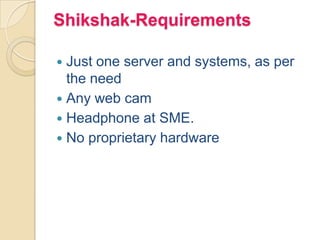 Shikshak-Requirements
 Just one server and systems, as per
the need
 Any web cam
 Headphone at SME.
 No proprietary hardware
 