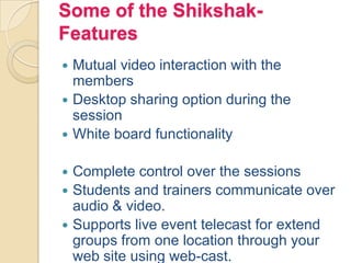 Some of the Shikshak-
Features
 Mutual video interaction with the
members
 Desktop sharing option during the
session
 White board functionality
 Complete control over the sessions
 Students and trainers communicate over
audio & video.
 Supports live event telecast for extend
groups from one location through your
web site using web-cast.
 