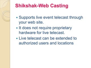 Shikshak-Web Casting
 Supports live event telecast through
your web site.
 It does not require proprietary
hardware for live telecast.
 Live telecast can be extended to
authorized users and locations
 