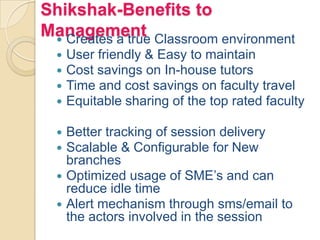 Shikshak-Benefits to
Management Creates a true Classroom environment
 User friendly & Easy to maintain
 Cost savings on In-house tutors
 Time and cost savings on faculty travel
 Equitable sharing of the top rated faculty
 Better tracking of session delivery
 Scalable & Configurable for New
branches
 Optimized usage of SME’s and can
reduce idle time
 Alert mechanism through sms/email to
the actors involved in the session
 