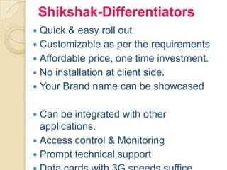 Shikshak-Differentiators
 Quick & easy roll out
 Customizable as per the requirements
 Affordable price, one time investment.
 No installation at client side.
 Your Brand name can be showcased
 Can be integrated with other
applications.
 Access control & Monitoring
 Prompt technical support
 