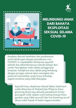 MELINDUNGI ANAK
DARI BAHAYA
EKSPLOITASI
SEKSUAL SELAMA
COVID-19
Keadaan darurat kesehatan dan pembatasan
sosial sehubungan dengan penyebaran virus
COVID19 ini meyebabkan ditutupnya sejumlah
sekolah dan diberlakukannya metode belajar dari
rumah. Peningkatan waktu dalam penggunaan
komputer, handphone atau tablet yang terhubung
dengan jaringan internet akan meningkat, dan
potensial meresikokan anak/siswa terhadap
segala ancaman yang tidak disengaja.
Sejumlah kasus eksploitasi seksual dalam skala kecil
sudah ditemukan di Thailand dan Philipina. Kasus
grooming (bujuk rayu seksual), penyebaran konten
pornografi anak, ajakan untuk sexting (mengirimkan
gambar yang tidak senonoh) dan live streaming sexual
abuse sudah terjadi di kedua negara tersebut
 