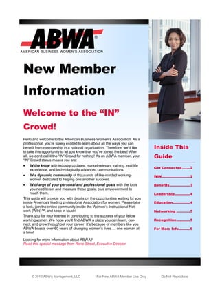 New Member
Information
Welcome to the “IN”
Crowd!
Hello and welcome to the American Business Women’s Association. As a
professional, you’re surely excited to learn about all the ways you can
benefit from membership in a national organization. Therefore, we’d like        Inside This
to take this opportunity to let you know that you’ve joined the best! After
all, we don’t call it the “IN” Crowd for nothing! As an ABWA member, your       Guide
“IN” Crowd status means you are:
   IN the know with industry updates, market-relevant training, real life
                                                                                Get Connected ....... 2
    experience, and technologically advanced communications.
   IN a dynamic community of thousands of like-minded working-                 WIN ......................... 2
    women dedicated to helping one another succeed.
    IN charge of your personal and professional goals with the tools           Benefits .................. 3
     you need to set and measure those goals, plus empowerment to
     reach them.                                                                Leadership ............. 4
This guide will provide you with details on the opportunities waiting for you
inside America’s leading professional Association for women. Please take        Education ............... 4
a look, join the online community inside the Women’s Instructional Net-
work (WIN)™, and keep in touch!                                                 Networking ............ 5
Thank you for your interest in contributing to the success of your fellow
workingwomen. We hope you’ll find ABWA a place you can learn, con-              Recognition ............ 5
nect, and grow throughout your career. It’s because of members like you
ABWA boasts over 60 years of changing women’s lives … one woman at              For More Info.......... 6
a time!
Looking for more information about ABWA?
Read this special message from Rene Street, Executive Director.




     © 2010 ABWA Management, LLC                For New ABWA Member Use Only         Do Not Reproduce
 