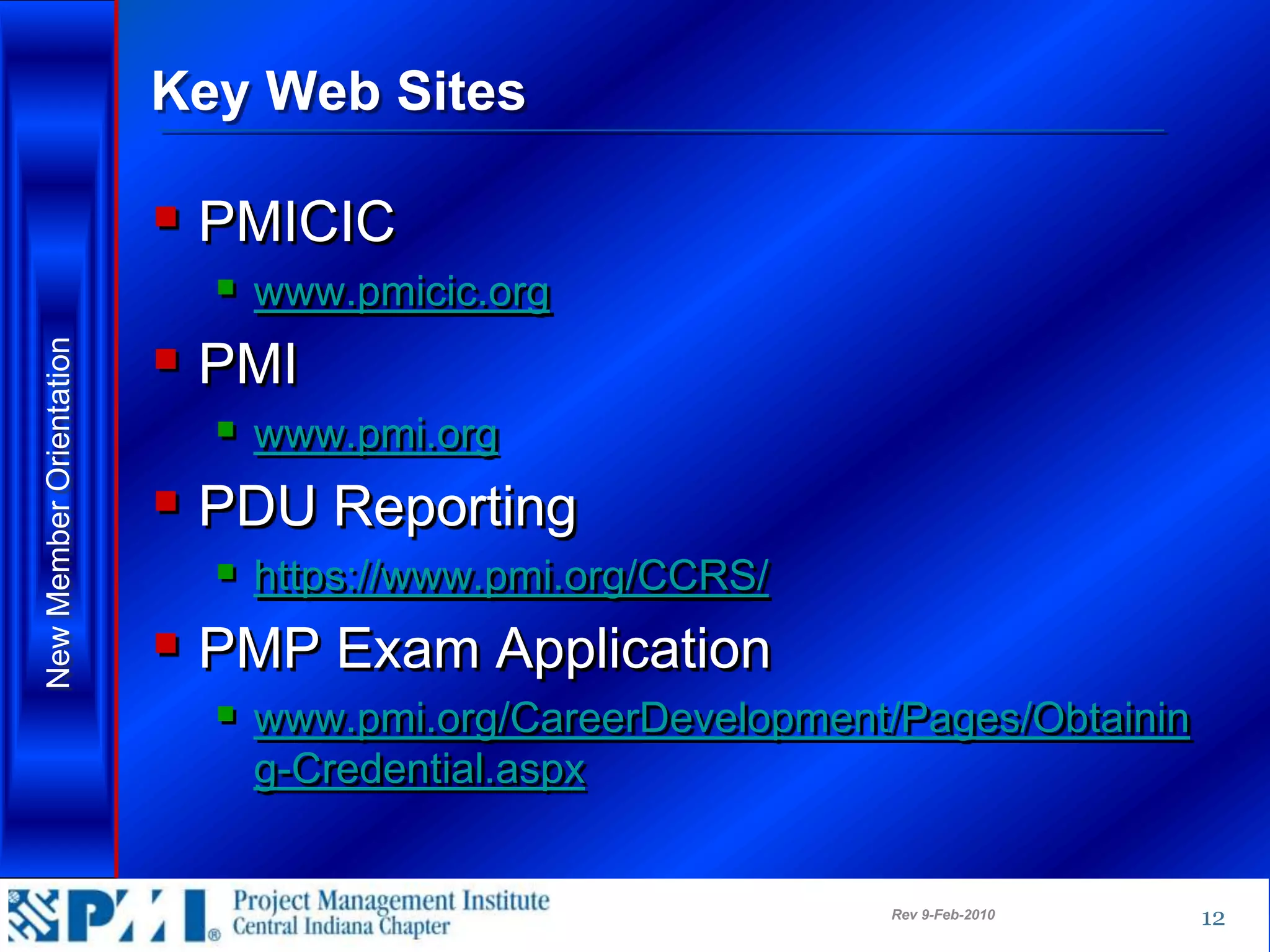 Key Web Sites

                          PMICIC
                            www.pmicic.org
                          PMI
New Member Orientation




                            www.pmi.org
                          PDU Reporting
                            https://www.pmi.org/CCRS/
                          PMP Exam Application
                            www.pmi.org/CareerDevelopment/Pages/Obtainin
                            g-Credential.aspx


                                                          Rev 9-Feb-2010    12
 