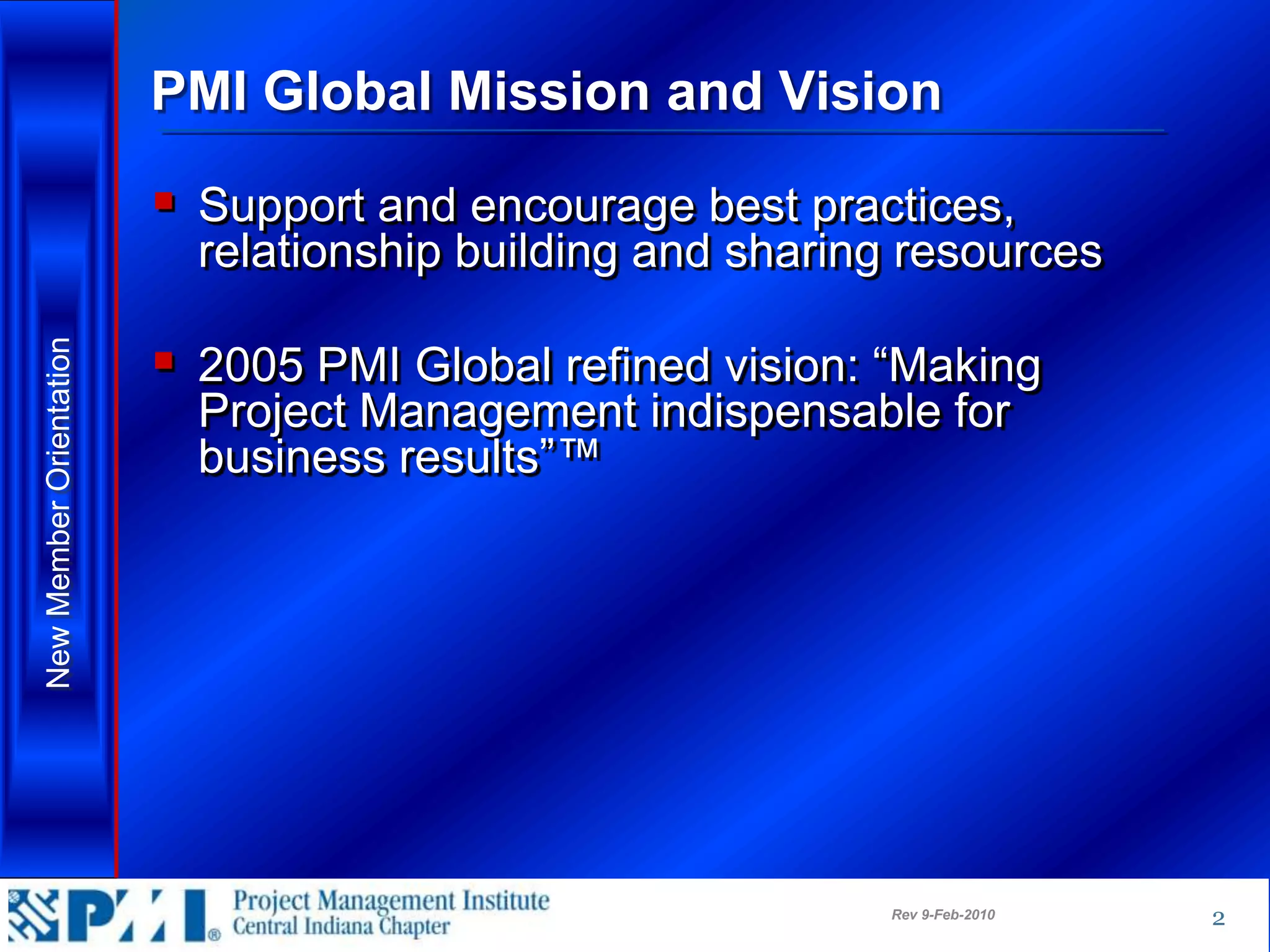 PMI Global Mission and Vision

                          Support and encourage best practices,
                           relationship building and sharing resources

                          2005 PMI Global refined vision: “Making
New Member Orientation




                           Project Management indispensable for
                           business results”™




                                                           Rev 9-Feb-2010   2
 