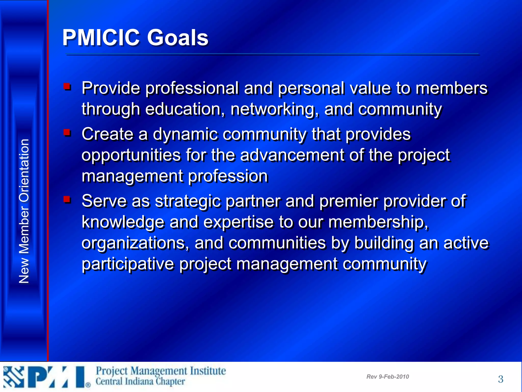 PMICIC Goals

                          Provide professional and personal value to members
                           through education, networking, and community
                          Create a dynamic community that provides
New Member Orientation




                           opportunities for the advancement of the project
                           management profession
                          Serve as strategic partner and premier provider of
                           knowledge and expertise to our membership,
                           organizations, and communities by building an active
                           participative project management community




                                                               Rev 9-Feb-2010     3
 