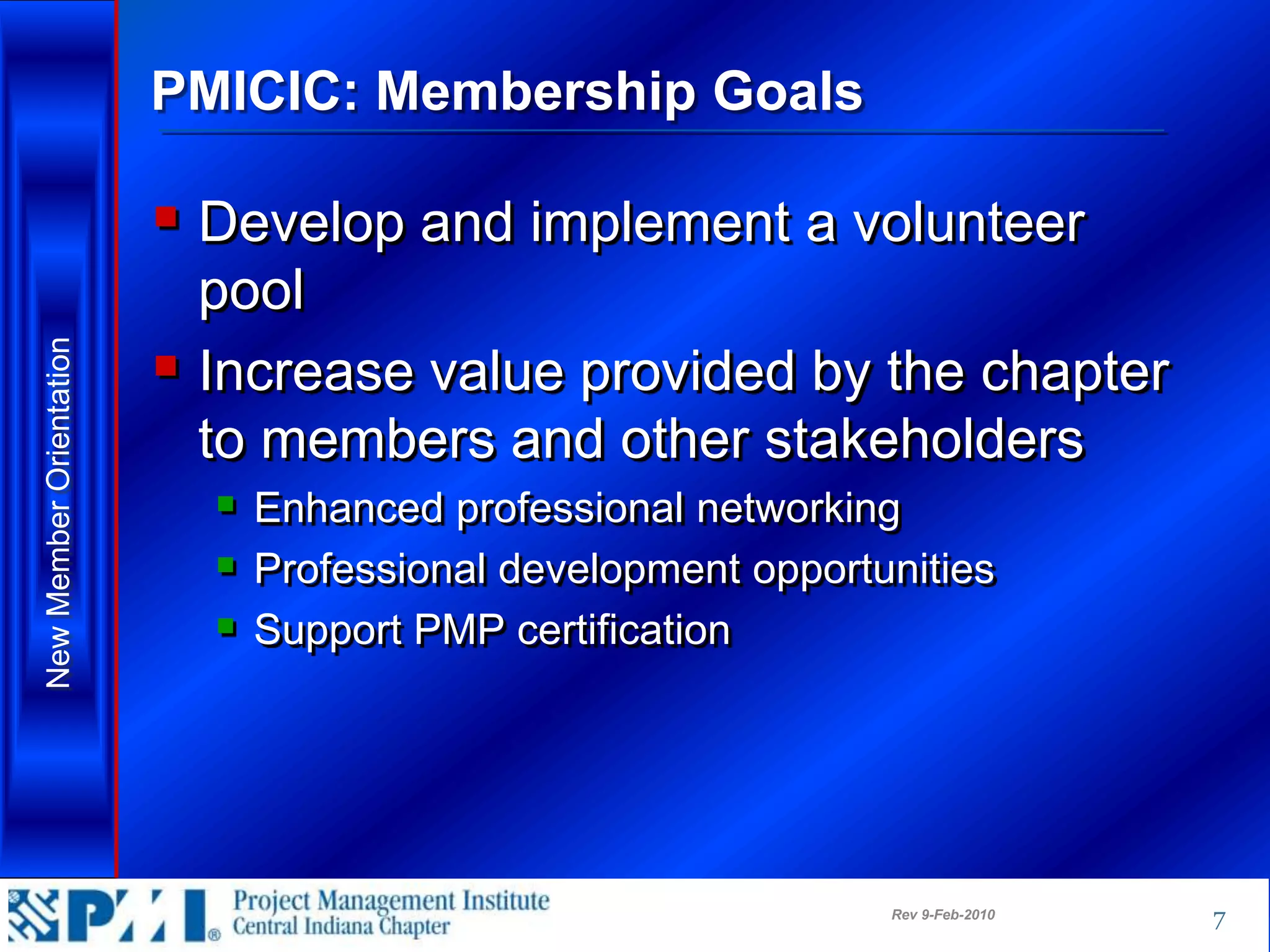 PMICIC: Membership Goals

                          Develop and implement a volunteer
                           pool
                          Increase value provided by the chapter
New Member Orientation




                           to members and other stakeholders
                            Enhanced professional networking
                            Professional development opportunities
                            Support PMP certification




                                                             Rev 9-Feb-2010   7
 