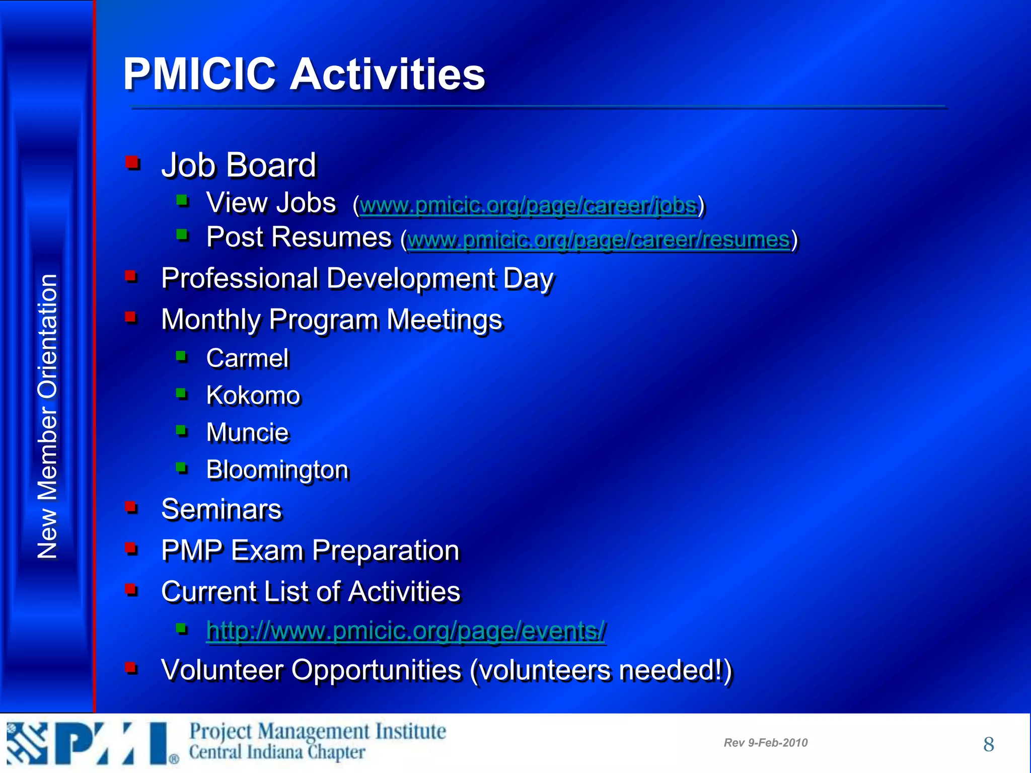 PMICIC Activities
                          Job Board
                              View Jobs (www.pmicic.org/page/career/jobs)
                              Post Resumes (www.pmicic.org/page/career/resumes)
                          Professional Development Day
New Member Orientation




                          Monthly Program Meetings
                                Carmel
                                Kokomo
                                Muncie
                                Bloomington
                          Seminars
                          PMP Exam Preparation
                          Current List of Activities
                              http://www.pmicic.org/page/events/
                          Volunteer Opportunities (volunteers needed!)
                                                                         Rev 9-Feb-2010   8
 