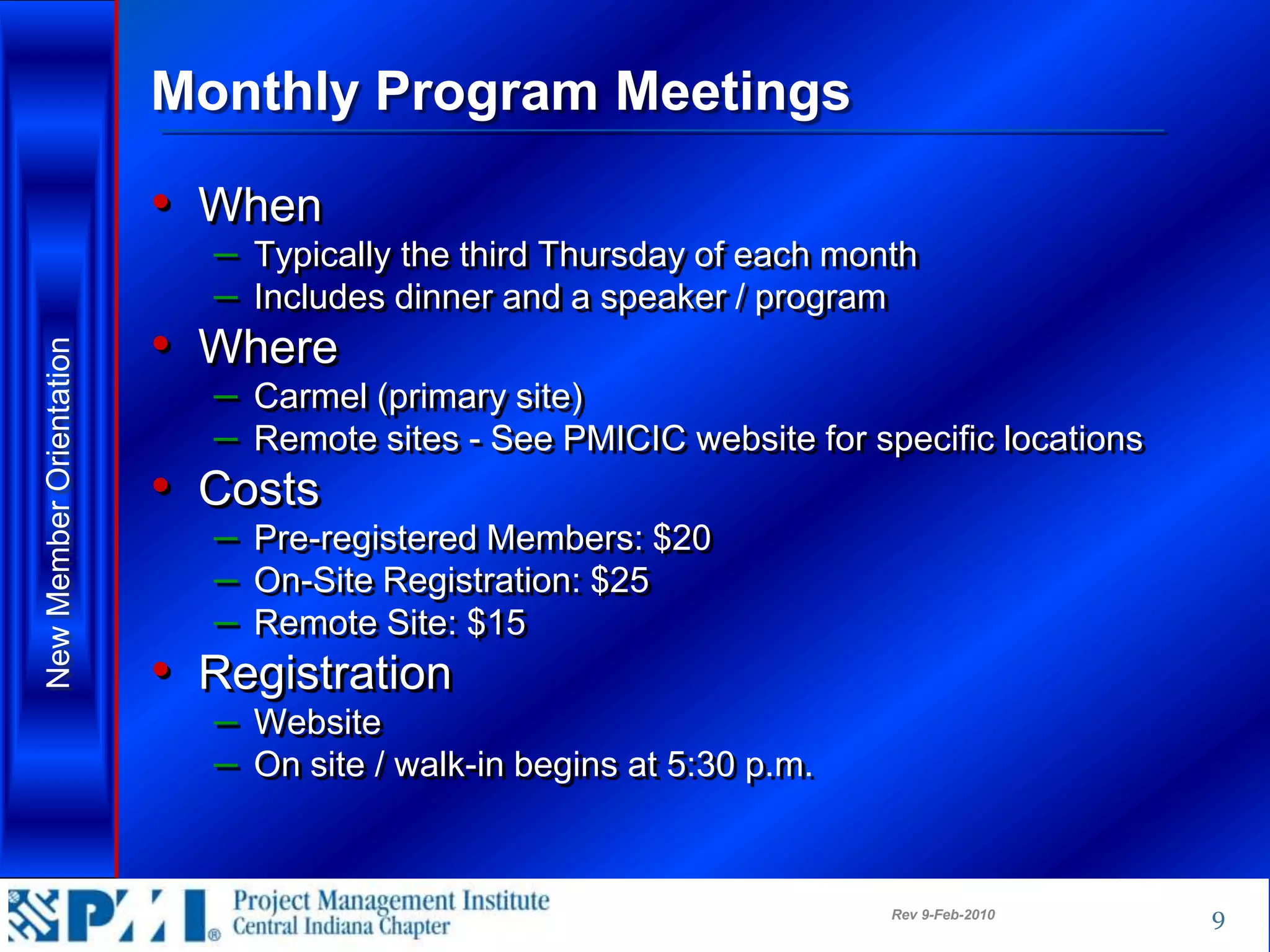 Monthly Program Meetings

                         • When
                           – Typically the third Thursday of each month
                           – Includes dinner and a speaker / program
                         • Where
New Member Orientation




                           – Carmel (primary site)
                           – Remote sites - See PMICIC website for specific locations
                         • Costs
                           – Pre-registered Members: $20
                           – On-Site Registration: $25
                           – Remote Site: $15
                         • Registration
                           – Website
                           – On site / walk-in begins at 5:30 p.m.


                                                                     Rev 9-Feb-2010     9
 