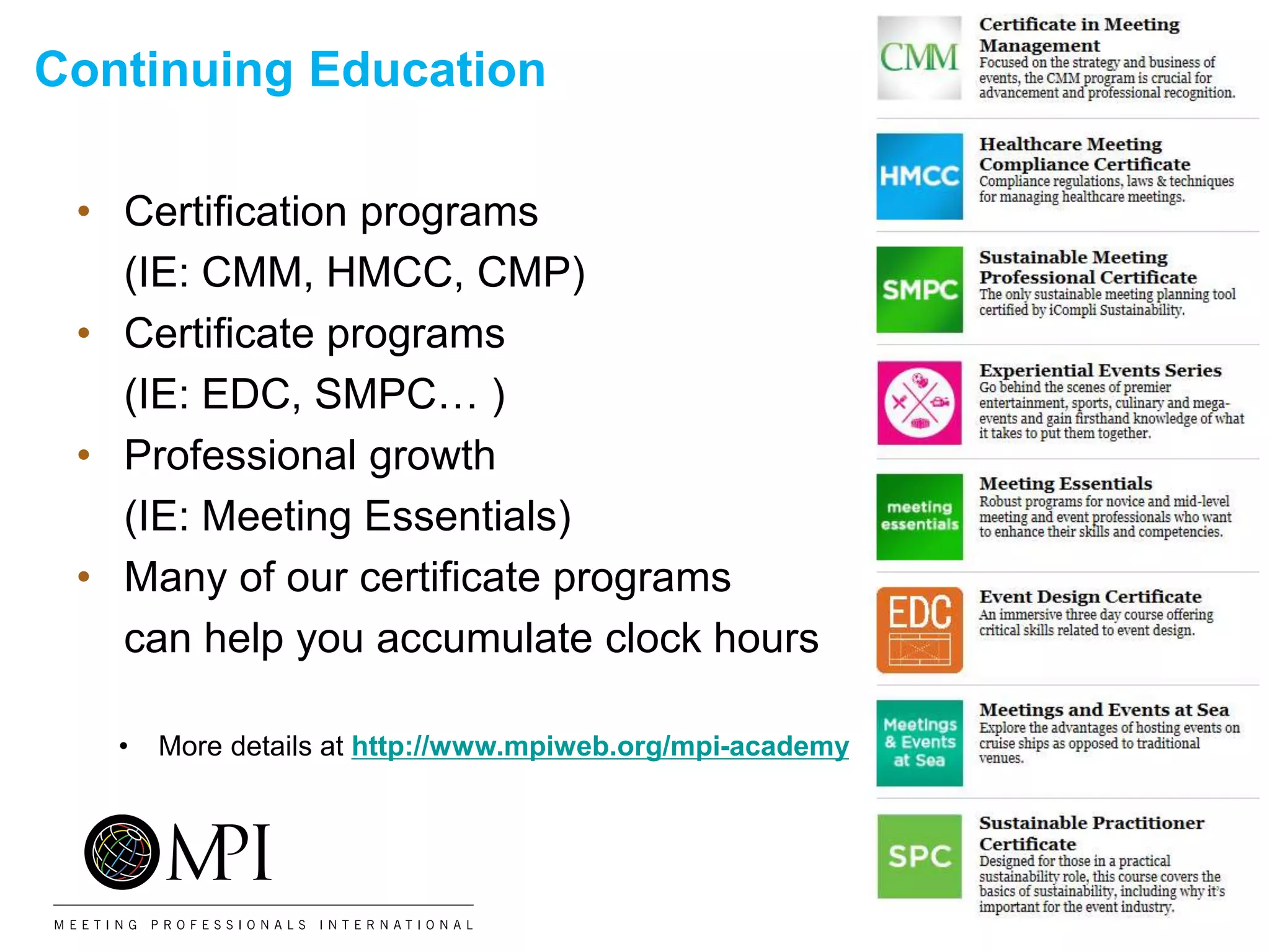 Continuing Education
• Certification programs
(IE: CMM, HMCC, CMP)
• Certificate programs
(IE: EDC, SMPC… )
• Professional growth
(IE: Meeting Essentials)
• Many of our certificate programs
can help you accumulate clock hours
• More details at http://www.mpiweb.org/mpi-academy
 