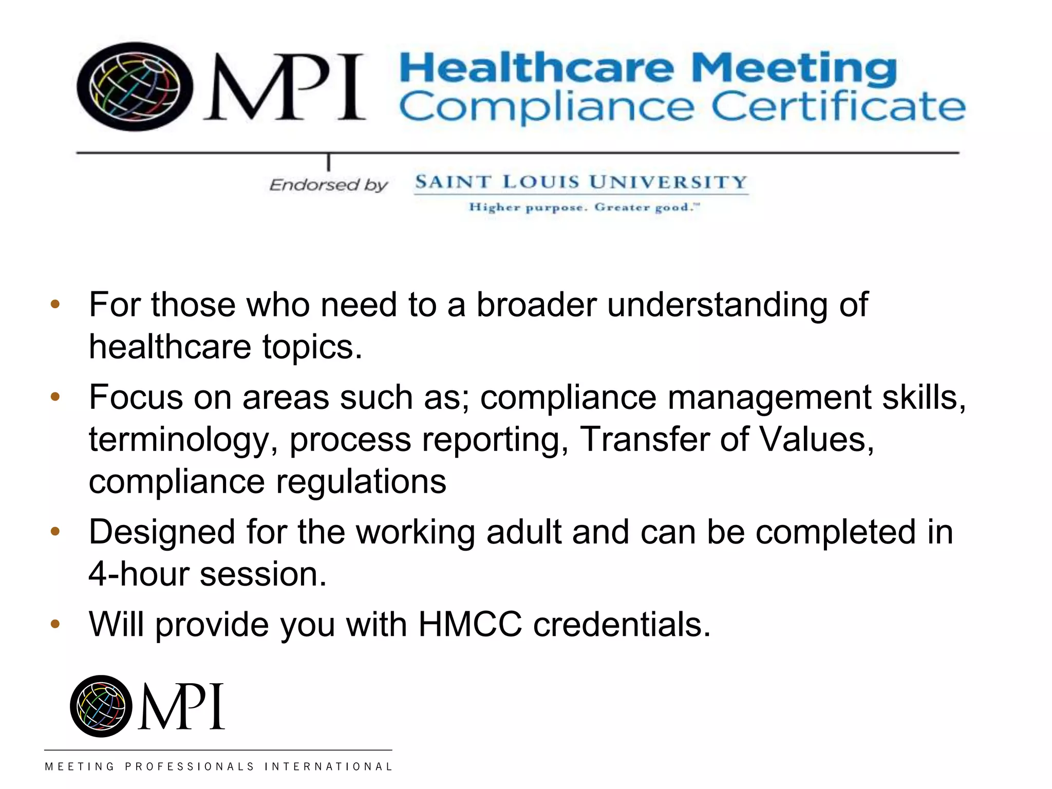 • For those who need to a broader understanding of
healthcare topics.
• Focus on areas such as; compliance management skills,
terminology, process reporting, Transfer of Values,
compliance regulations
• Designed for the working adult and can be completed in
4-hour session.
• Will provide you with HMCC credentials.
 
