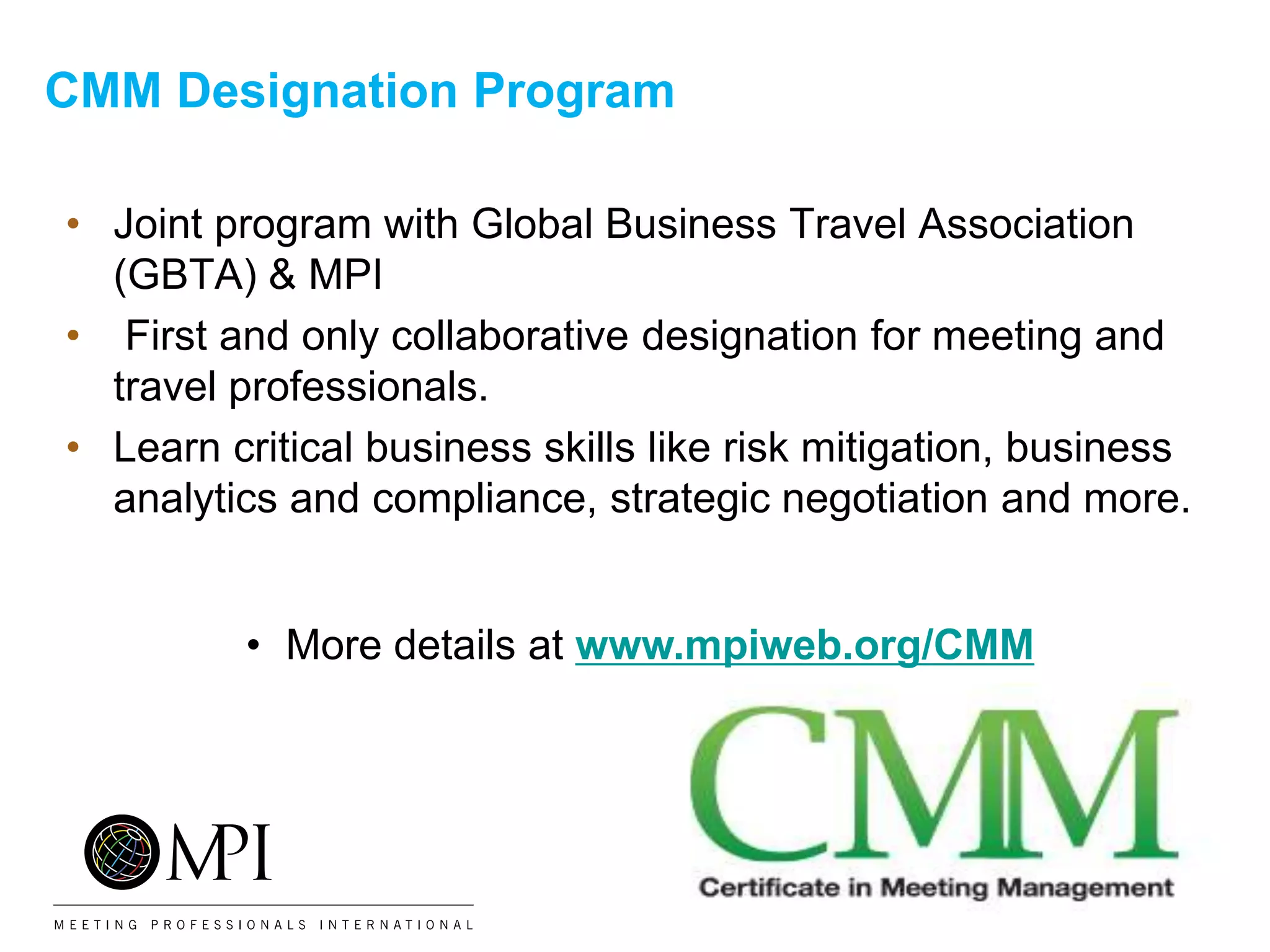 CMM Designation Program
• Joint program with Global Business Travel Association
(GBTA) & MPI
• First and only collaborative designation for meeting and
travel professionals.
• Learn critical business skills like risk mitigation, business
analytics and compliance, strategic negotiation and more.
• More details at www.mpiweb.org/CMM
 