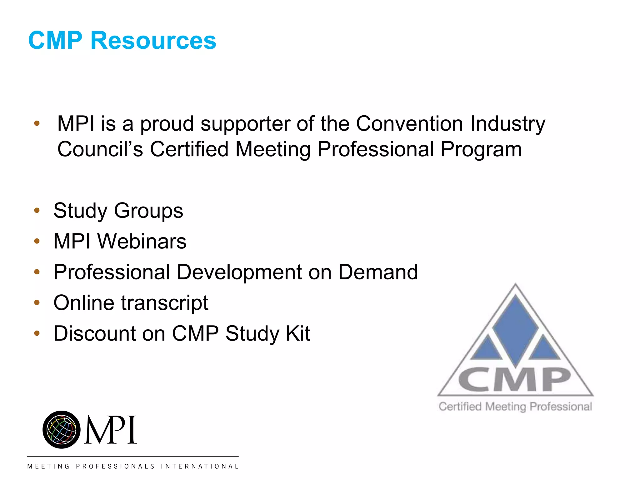 CMP Resources
• MPI is a proud supporter of the Convention Industry
Council’s Certified Meeting Professional Program
• Study Groups
• MPI Webinars
• Professional Development on Demand
• Online transcript
• Discount on CMP Study Kit
 